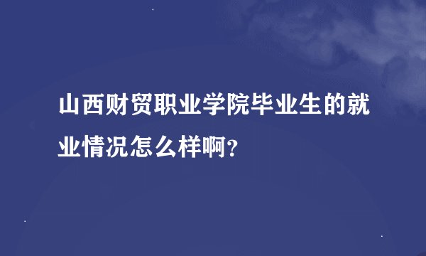 山西财贸职业学院毕业生的就业情况怎么样啊？