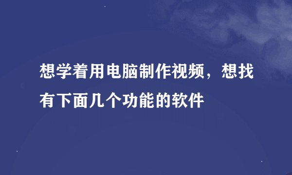 想学着用电脑制作视频，想找有下面几个功能的软件