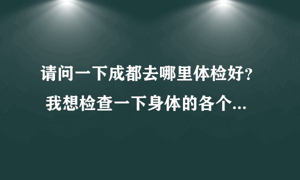 请问一下成都去哪里体检好？ 我想检查一下身体的各个部位是否正常 应该怎么去检查 去哪家医院好