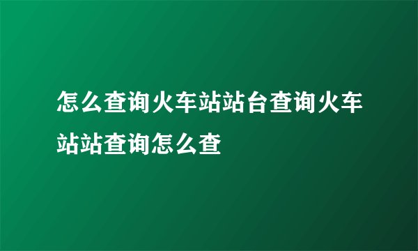 怎么查询火车站站台查询火车站站查询怎么查