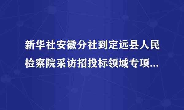 新华社安徽分社到定远县人民检察院采访招投标领域专项治理工作