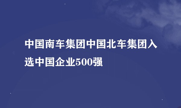 中国南车集团中国北车集团入选中国企业500强