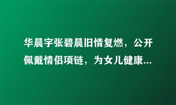 华晨宇张碧晨旧情复燃，公开佩戴情侣项链，为女儿健康成长而结婚