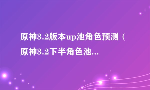 原神3.2版本up池角色预测（原神3.2下半角色池抽卡指南）「较多评论」