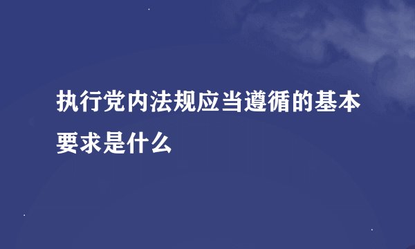 执行党内法规应当遵循的基本要求是什么
