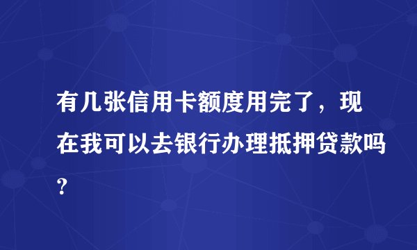 有几张信用卡额度用完了，现在我可以去银行办理抵押贷款吗？