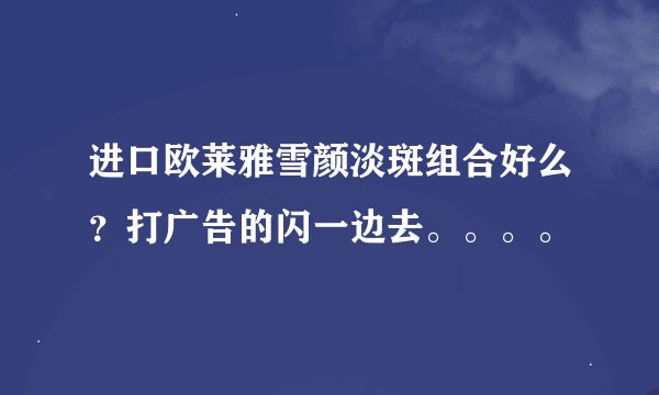 进口欧莱雅雪颜淡斑组合好么？打广告的闪一边去。。。。