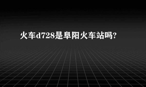 火车d728是阜阳火车站吗?