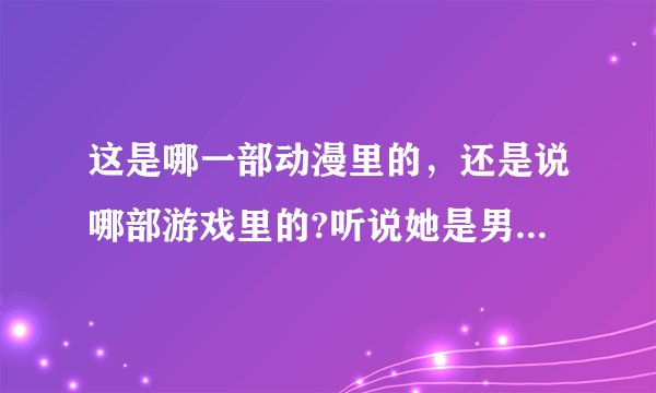 这是哪一部动漫里的，还是说哪部游戏里的?听说她是男的是真的吗?