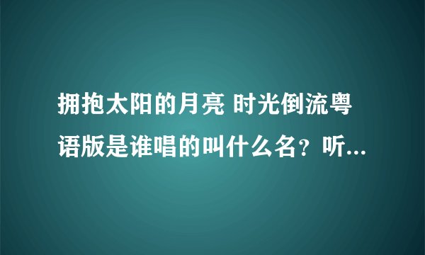 拥抱太阳的月亮 时光倒流粤语版是谁唱的叫什么名？听过一次忘了看名字了，求大神