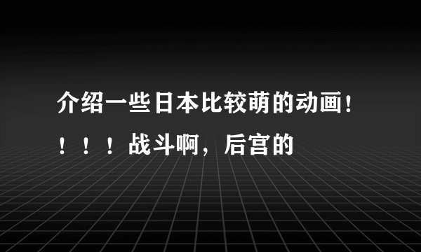 介绍一些日本比较萌的动画！！！！战斗啊，后宫的
