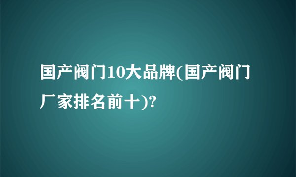 国产阀门10大品牌(国产阀门厂家排名前十)?