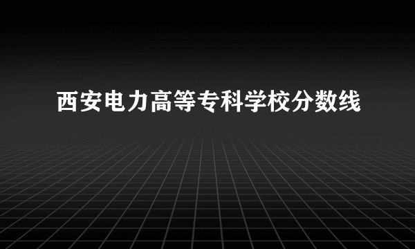 西安电力高等专科学校分数线
