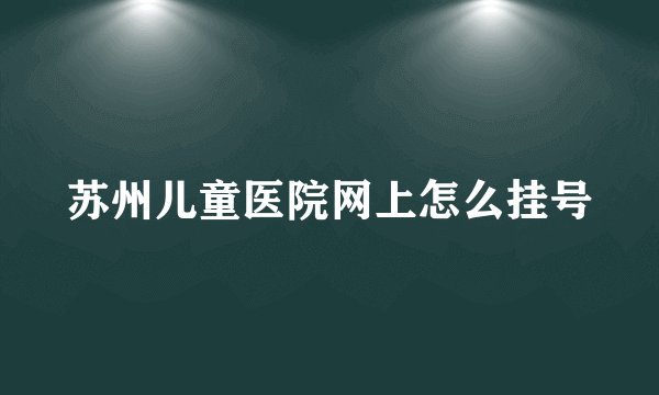 苏州儿童医院网上怎么挂号
