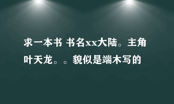 求一本书 书名xx大陆。主角叶天龙。。貌似是端木写的