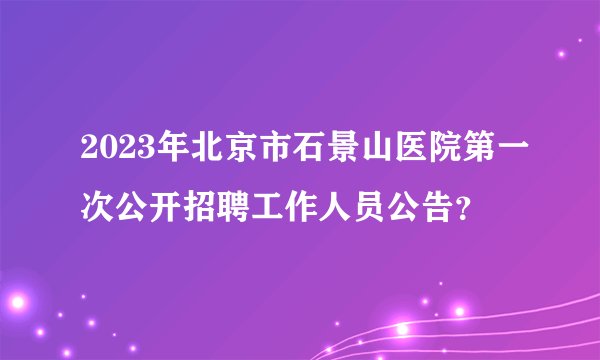 2023年北京市石景山医院第一次公开招聘工作人员公告？