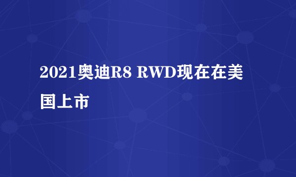 2021奥迪R8 RWD现在在美国上市