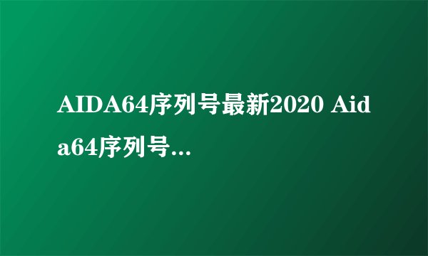 AIDA64序列号最新2020 Aida64序列号至尊版/商业版大全亲测有效可用