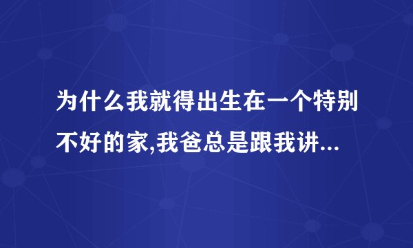 为什么我就得出生在一个特别不好的家,我爸总是跟我讲他小时候怎么好，一遍说自己没好好学让我好好学，我？
