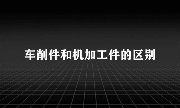 车削件和机加工件的区别