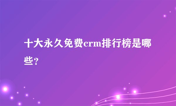 十大永久免费crm排行榜是哪些？