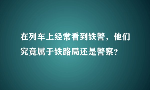 在列车上经常看到铁警，他们究竟属于铁路局还是警察？