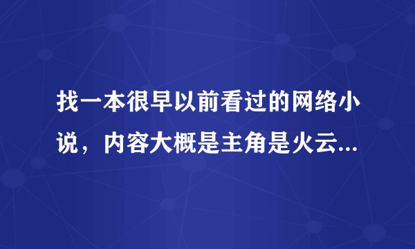 找一本很早以前看过的网络小说，内容大概是主角是火云邪神的传人，因为一个戒指穿越到异界，