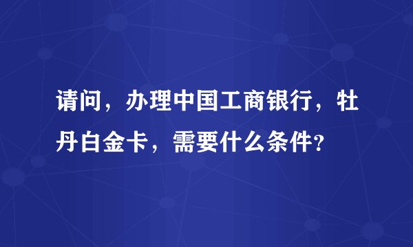 请问，办理中国工商银行，牡丹白金卡，需要什么条件？