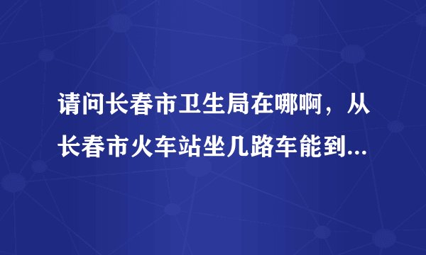请问长春市卫生局在哪啊，从长春市火车站坐几路车能到那里啊，它和长春市卫生监督所是一个地方吗