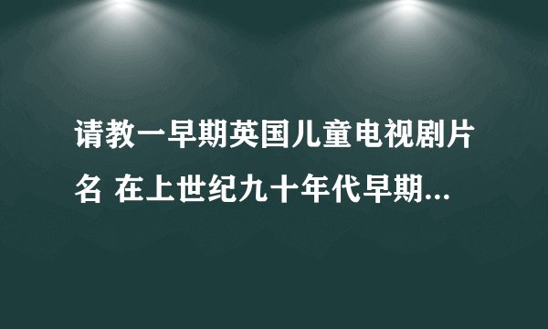 请教一早期英国儿童电视剧片名 在上世纪九十年代早期，北京电视台曾经播放过一部英国儿童电视连续剧,
