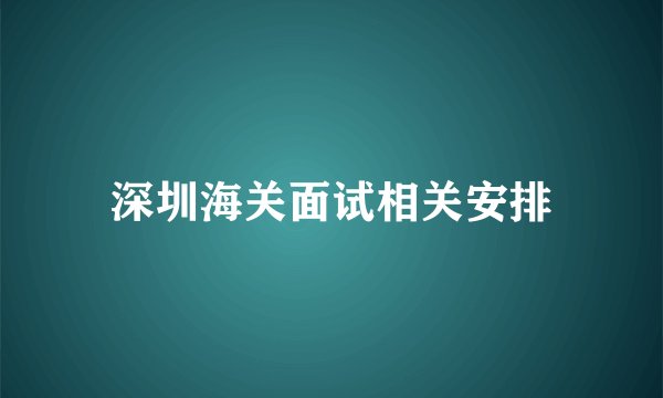 深圳海关面试相关安排