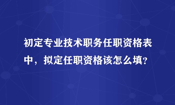 初定专业技术职务任职资格表中，拟定任职资格该怎么填？