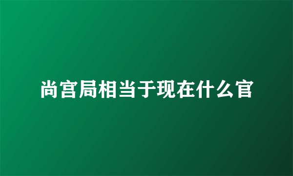 尚宫局相当于现在什么官