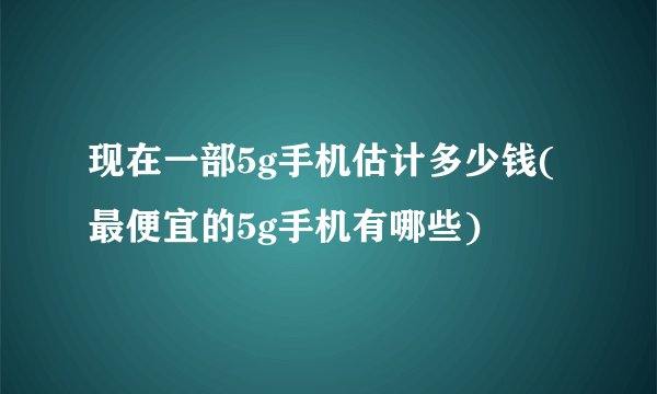 现在一部5g手机估计多少钱(最便宜的5g手机有哪些)