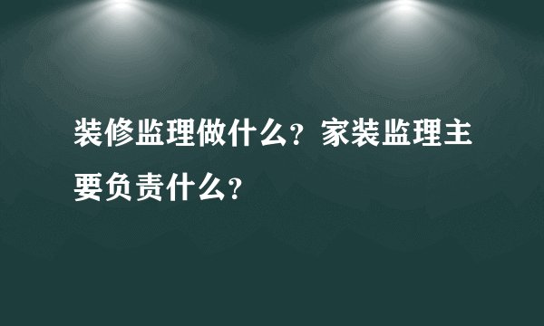 装修监理做什么？家装监理主要负责什么？