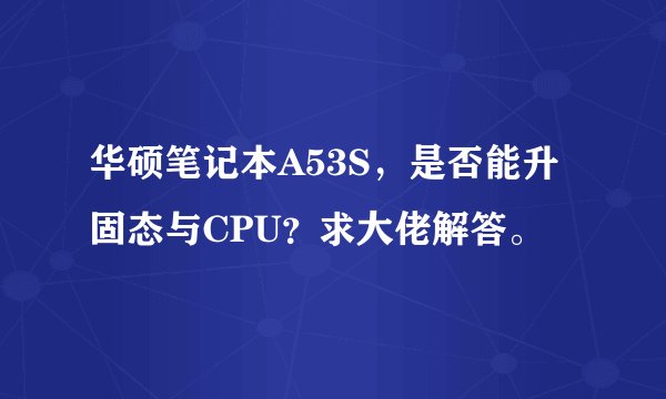 华硕笔记本A53S，是否能升固态与CPU？求大佬解答。