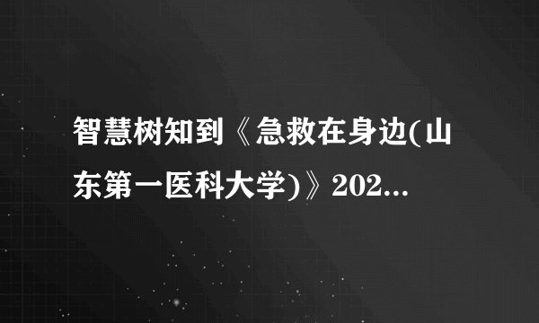 智慧树知到《急救在身边(山东第一医科大学)》2022章节测试答案