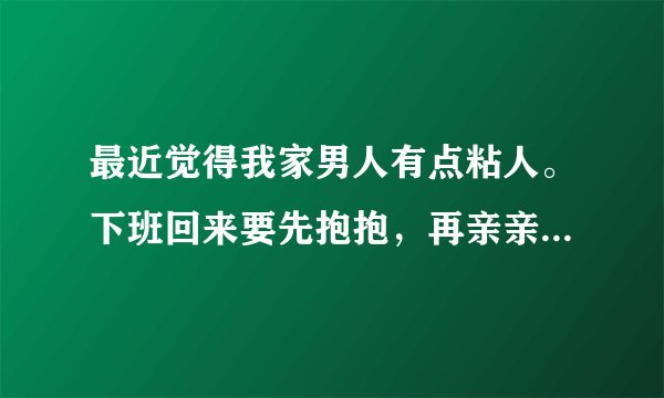 最近觉得我家男人有点粘人。下班回来要先抱抱，再亲亲。然后我煮饭的时候他就在后面抱着我，一边说话一边