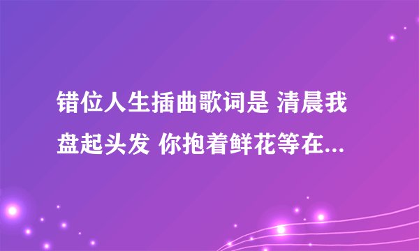 错位人生插曲歌词是 清晨我盘起头发 你抱着鲜花等在我的楼下 ..........这是什么歌啊