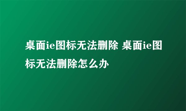 桌面ie图标无法删除 桌面ie图标无法删除怎么办