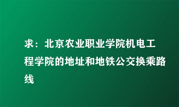 求：北京农业职业学院机电工程学院的地址和地铁公交换乘路线