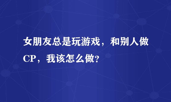 女朋友总是玩游戏，和别人做CP，我该怎么做？