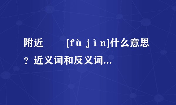 附近   [fù jìn]什么意思？近义词和反义词是什么？英文翻译是什么？