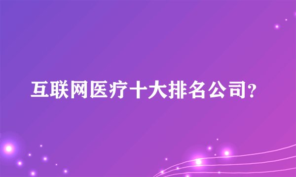 互联网医疗十大排名公司？