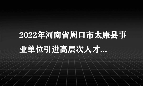 2022年河南省周口市太康县事业单位引进高层次人才公告【58人】