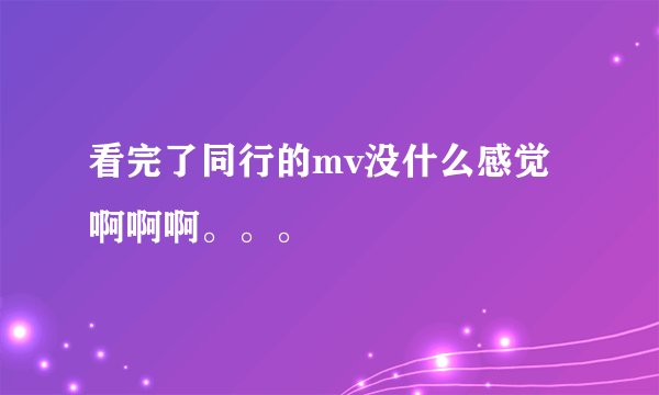 看完了同行的mv没什么感觉啊啊啊。。。