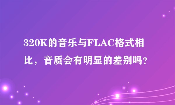320K的音乐与FLAC格式相比，音质会有明显的差别吗？