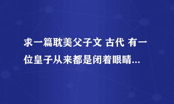 求一篇耽美父子文 古代 有一位皇子从来都是闭着眼睛（其实看的见）睁开时候是竖瞳，像龙一样，银色的