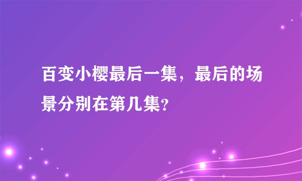 百变小樱最后一集，最后的场景分别在第几集？