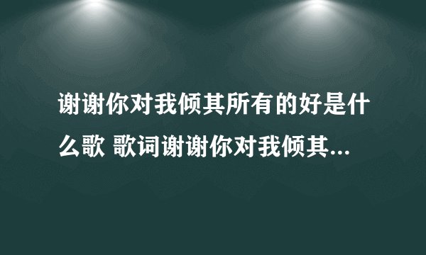 谢谢你对我倾其所有的好是什么歌 歌词谢谢你对我倾其所有的好是哪首歌